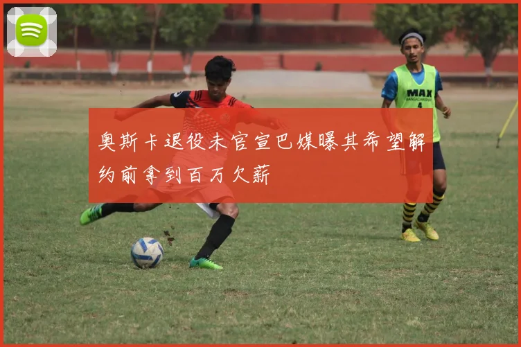 奥斯卡退役未官宣巴媒曝其希望解约前拿到百万欠薪