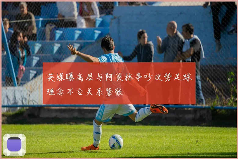 英媒曝高层与阿莫林争吵攻势足球理念不合关系紧张