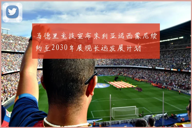 马德里竞技宣布朱利亚诺西蒙尼续约至2030年展现长远发展计划