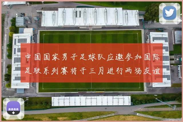 中国国家男子足球队应邀参加国际足联系列赛将于三月进行两场友谊赛