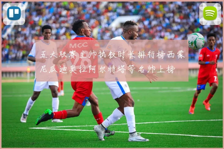 五大联赛主帅执教时长排行榜西蒙尼瓜迪奥拉阿尔特塔等名帅上榜