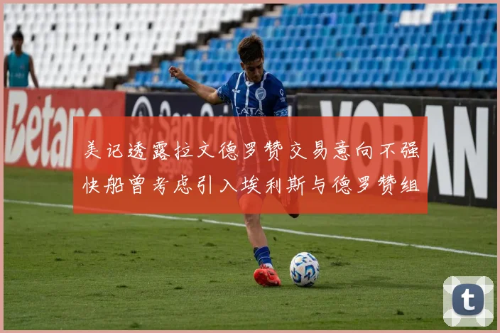 美记透露拉文德罗赞交易意向不强快船曾考虑引入埃利斯与德罗赞组合