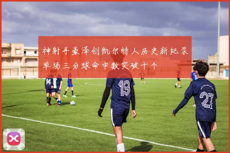 神射手豪泽创凯尔特人历史新纪录单场三分球命中数突破十个