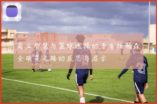 商业智慧与篮球选择的矛盾杨瀚森全明星之路的反思与启示
