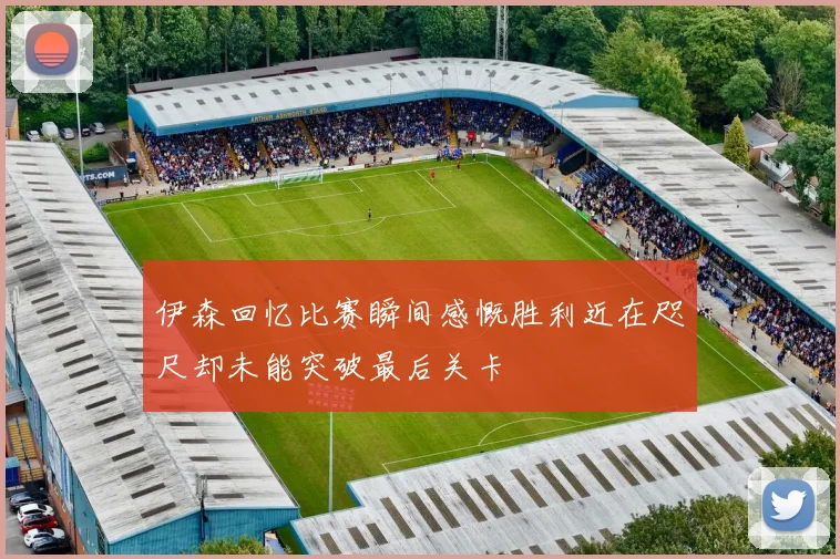 伊森回忆比赛瞬间感慨胜利近在咫尺却未能突破最后关卡